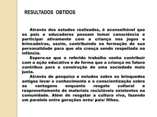 Através dos estudos realizados, é aconselhável que
os pais e educadores possam tomar consciência e
participar ativamente com a criança nos jogos e
brincadeiras, assim, contribuindo na formação de sua
personalidade para que ela cresça sendo respeitada na
infância.
Espera-se que o referido trabalho venha contribuir
com a ação educativa e de forma que a criança no futuro
contribua para a construção de uma sociedade mais
justa.
Através de pesquisa e estudos sobre os brinquedos
antigos levar o conhecimento e a conscientização sobre
as vantagens enquanto resgate cultural e
reaproveitamento de materiais recicláveis existentes na
comunidade. Além de resgatar a cultura viva, fazendo
um paralelo entre gerações avós/ pais/ filhos.
RESULTADOS OBTIDOS
 