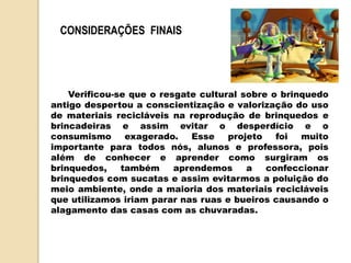 CONSIDERAÇÕES FINAIS
Verificou-se que o resgate cultural sobre o brinquedo
antigo despertou a conscientização e valorização do uso
de materiais recicláveis na reprodução de brinquedos e
brincadeiras e assim evitar o desperdício e o
consumismo exagerado. Esse projeto foi muito
importante para todos nós, alunos e professora, pois
além de conhecer e aprender como surgiram os
brinquedos, também aprendemos a confeccionar
brinquedos com sucatas e assim evitarmos a poluição do
meio ambiente, onde a maioria dos materiais recicláveis
que utilizamos iriam parar nas ruas e bueiros causando o
alagamento das casas com as chuvaradas.
 