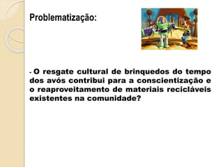 - O resgate cultural de brinquedos do tempo
dos avós contribui para a conscientização e
o reaproveitamento de materiais recicláveis
existentes na comunidade?
Problematização:
 