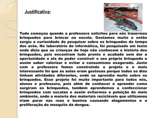 Justificativa:
Tudo começou quando a professora solicitou para nós trazermos
brinquedos para brincar na escola. Gostamos muito e então
surgiu a curiosidade de pesquisar sobre os brinquedos do tempo
dos avôs. No laboratório de informática, foi pesquisado um texto
onde dizia que as crianças de hoje não conhecem a história dos
brinquedos, pois encontram tudo pronto e acabado sem dar a
oportunidade a ela de poder construir o seu próprio brinquedo e
assim saber valorizar e evitar o consumismo exagerado. Junto
com a professora fomos construindo o projeto e o mais
interessante foi que as aulas eram gostosas porque todos os dias
tinham atividades diferentes, onde se aprendia muito sobre os
brinquedos. Esse projeto foi muito importante para todos nós,
alunos e professora, pois além de conhecer e aprender como
surgiram os brinquedos, também aprendemos a confeccionar
brinquedos com sucatas e assim evitarmos a poluição do meio
ambiente, onde a maioria dos materiais recicláveis que utilizamos
iriam parar nas ruas e bueiros causando alagamentos e a
proliferação do mosquito da dengue.
 