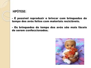 HIPÓTESE:
- É possível reproduzir e brincar com brinquedos do
tempo dos avós feitos com materiais recicláveis.
- Os brinquedos do tempo dos avós são mais fáceis
de serem confeccionados.
 