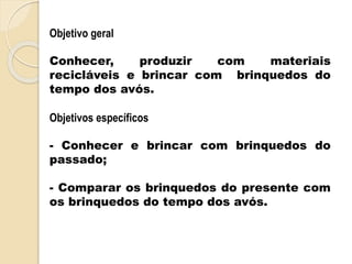 Objetivo geral
Conhecer, produzir com materiais
recicláveis e brincar com brinquedos do
tempo dos avós.
Objetivos específicos
- Conhecer e brincar com brinquedos do
passado;
- Comparar os brinquedos do presente com
os brinquedos do tempo dos avós.
 
