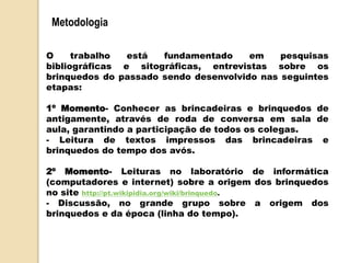 Metodologia
O trabalho está fundamentado em pesquisas
bibliográficas e sitográficas, entrevistas sobre os
brinquedos do passado sendo desenvolvido nas seguintes
etapas:
1º Momento- Conhecer as brincadeiras e brinquedos de
antigamente, através de roda de conversa em sala de
aula, garantindo a participação de todos os colegas.
- Leitura de textos impressos das brincadeiras e
brinquedos do tempo dos avós.
2º Momento- Leituras no laboratório de informática
(computadores e internet) sobre a origem dos brinquedos
no site http://pt.wikipidia.org/wiki/brinquedo.
- Discussão, no grande grupo sobre a origem dos
brinquedos e da época (linha do tempo).
 
