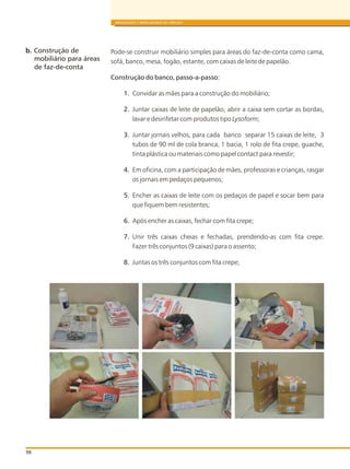 98
BRINQUEDOS E BRINCADEIRAS DE CRECHES
Pode-se construir mobiliário simples para áreas do faz-de-conta como cama,
sofá, banco, mesa, fogão, estante, com caixas de leite de papelão.
Construção do banco, passo-a-passo:
1. Convidar as mães para a construção do mobiliário;
2. Juntar caixas de leite de papelão, abrir a caixa sem cortar as bordas,
lavar e desinfetar com produtos tipo Lysoform;
3. Juntar jornais velhos, para cada banco separar 15 caixas de leite, 3
tubos de 90 ml de cola branca, 1 bacia, 1 rolo de fita crepe, guache,
tinta plástica ou materiais como papel contact para revestir;
4. Em oficina, com a participação de mães, professoras e crianças, rasgar
os jornais em pedaços pequenos;
5. Encher as caixas de leite com os pedaços de papel e socar bem para
que fiquem bem resistentes;
6. Após encher as caixas, fechar com fita crepe;
7. Unir três caixas cheias e fechadas, prendendo-as com fita crepe.
Fazer três conjuntos (9 caixas) para o assento;
8. Juntas os três conjuntos com fita crepe;
b. Construção de
mobiliário para áreas
de faz-de-conta
 