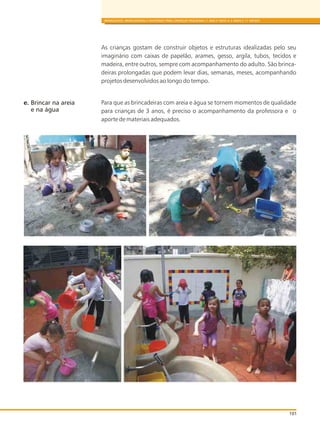 101
BRINQUEDOS, BRINCADEIRAS E MATERIAIS PARA CRIANÇAS PEQUENAS (1 ANO E MEIO A 3 ANOS E 11 MESES)
As crianças gostam de construir objetos e estruturas idealizadas pelo seu
imaginário com caixas de papelão, arames, gesso, argila, tubos, tecidos e
madeira, entre outros, sempre com acompanhamento do adulto. São brinca-
deiras prolongadas que podem levar dias, semanas, meses, acompanhando
projetos desenvolvidos ao longo do tempo.
Para que as brincadeiras com areia e água se tornem momentos de qualidade
para crianças de 3 anos, é preciso o acompanhamento da professora e o
aporte de materiais adequados.
e. Brincar na areia
e na água
 