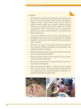 102
BRINQUEDOS E BRINCADEIRAS DE CRECHES
ATENÇÃO:
- Os comentários e perguntas das professoras são essenciais para
que o brincar não permaneça apenas como manipulação de
objetos, de fazer a água escorrer pelas mãos ou encher e
esvaziar canecas, práticas que a criança já adquiriu nos anos
anteriores. As perguntas da professora devem fazer emergir
preocupações sobre o mundo físico: por que a água escorre
pelos furos da caneca e não fica dentro? por que não se faz
bolo com areia seca?
- A função da professora não é ensinar ou falar sobre as pro-
priedades da caneca com o furo, mas disponibilizar o material e
perguntar à criança o que está acontecendo, para que ela pense
sobre a situação.
- Ao brincar com água, a criança pode dar banho nas bonecas,
lavar e guardar os objetos, aprender a se auto-organizar, o que
exige a preparação do ambiente.
- É preciso organizar, selecionar e guardar os materiais e brinque-
dos em caixas ou locais etiquetados.
- Durante as práticas diárias, deve-se garantir à criança autono-
mia para o acesso aos materiais.
- No momento da brincadeira, a criança seleciona e leva os ma-
teriais para o local desejado.
- Após o término da brincadeira, a criança lava e leva os objetos
para o local de origem. Continuar a prática de autonomia no
uso independente e guarda dos brinquedos é importante, em
qualquer período da educação infantil.
 