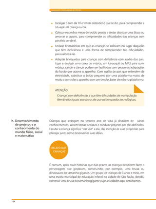 104
BRINQUEDOS E BRINCADEIRAS DE CRECHES
Desligar o som da TV e tentar entender o que se diz, para compreender a
situação da criança surda.
Colocar nas mãos meias de tecido grosso e tentar abotoar uma blusa ou
amarrar o sapato, para compreender as dificuldades das crianças com
paralisia cerebral.
Utilizar brincadeiras em que as crianças se colocam no lugar daquelas
que têm deficiência é uma forma de compreender tais dificuldades,
para valorizá-las.
Adaptar brinquedos para crianças com deficiência com auxílio dos pais.
Ligar e desligar uma caixa de música, um karaoquê ou MP3 para ouvir
música, cantar e dançar podem ser facilitados com pequenas adaptações
do botão que aciona o aparelho. Com auxílio de pais que entendem de
eletricidade, substituir o botão pequeno por uma plataforma maior, de
modo a controlar o aparelho com um simples bater de mão na plataforma.
ATENÇÃO
Crianças com deficiências e que têm dificuldades de manipulação
têm direitos iguais aos outros de usar os brinquedos tecnológicos.
Crianças que avançam no terceiro ano de vida já dispõem de vários
conhecimentos, sabem tomar decisões e conduzir projetos por elas definidos.
Escutar a criança significa “dar voz” a ela, dar atenção às suas propostas para
planejar junto como desenvolver suas idéias.
É comum, após ouvir histórias que dão prazer, as crianças decidirem fazer o
personagem que gostaram, construindo, por exemplo, uma bruxa ou
dinossauro do tamanho gigante. Um grupo de crianças de 3 anos e meio, em
uma escola municipal de educação infantil na cidade de São Paulo, decidiu
construir uma bruxa do tamanho gigante cujas atividades aqui detalhamos.
h. Desenvolvimento
de projetos e o
conhecimento do
mundo físico, social
e matemático
RELATO DAS
CRIANÇAS
 