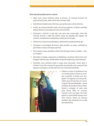 105
BRINQUEDOS, BRINCADEIRAS E MATERIAIS PARA CRIANÇAS PEQUENAS (1 ANO E MEIO A 3 ANOS E 11 MESES)
Descrição do projeto passo-a-passo
Após ouvir várias histórias sobre as bruxas, as crianças brincam de
representar bruxas, falam sobre elas o tempo todo.
A professora registra esse interesse, que perdura por várias semanas.
Então, as crianças decidem fazer uma bruxa gigante. A idéia é acolhida
pela professora, que pergunta como ela será feita.
Começam a discutir o que vão usar para essa construção. Uma das
crianças levanta a idéia de utilizar caixas de papelão (de sapato, de
camisa), semelhantes às existentes na área da construção.
Solicitam as caixas à coordenadora, explicando a proposta do grupo.
Começam a montagem da bruxa, após escolher as caixas, medindo-as
para fazer o corpo, os braços e pernas.
Terminado o corpo, decidem utilizar fios de lã para fazer o cabelo... mas,
e o chapéu?
Para fazer o chapéu, pesquisam na biblioteca e analisam vários livros com
imagens sobre bruxas, até decidirem o tipo de chapéu que mais apreciam.
Escolhem uma cartolina preta e surge nova discussão: como fazer o
chapéu? Uma das crianças diz que pode ser parecido com o saquinho de
pipoca e começam a enrolar até ficar com o formato escolhido.
Faltava a roupa. A professora traz
um tecido preto e ensina as crian-
ças a prender o tecido com pre-
gador. Em seguida, as crianças de-
cidem que a bruxa terá um nome:
surgem três possibilidades - Bruxa
malvada, Bruxa Boa e Bruxa Keka.
Fazem a votação. A cada voto
para Bruxa Keka as crianças
marcam com um traço. No final,
ganha o nome KEKA porque tem
mais marcas. Assim, as crianças
também vão entrando no mundo
da matemática.
 