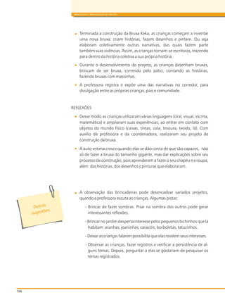 BRINQUEDOS E BRINCADEIRAS DE CRECHES
Terminada a construção da Bruxa Keka, as crianças começam a inventar
uma nova bruxa: criam histórias, fazem desenhos e pintam. Ou seja
elaboram coletivamente outras narrativas, das quais fazem parte
também suas vivências. Assim, as crianças tornam-se escritoras, trazendo
para dentro da história coletiva a sua própria história.
Durante o desenvolvimento do projeto, as crianças desenham bruxas,
brincam de ser bruxa, correndo pelo pátio, contando as histórias,
fazendo bruxas com massinhas.
A professora registra e expõe uma das narrativas no corredor, para
divulgação entre as próprias crianças, pais e comunidade.
REFLEXÕES
Desse modo as crianças utilizaram várias linguagens (oral, visual, escrita,
matemática) e ampliaram suas experiências, ao entrar em contato com
objetos do mundo físico (caixas, tintas, cola, tesoura, tecido, lã). Com
auxílio da professora e da coordenadora, realizaram seu projeto de
construção da bruxa.
A auto-estima cresce quando elas se dão conta de que são capazes, não
só de fazer a bruxa do tamanho gigante, mas dar explicações sobre seu
processo de construção, pois aprenderam a fazer o seu chapéu e a roupa,
além das histórias, dos desenhos e pinturas que elaboraram.
A observação das brincadeiras pode desencadear variados projetos,
quando a professora escuta as crianças. Algumas pistas:
- Brincar de fazer sombras. Pisar na sombra dos outros pode gerar
interessantes reflexões.
- Brincar no jardim desperta interesse pelos pequenos bichinhos que lá
habitam: aranhas, joaninhas, caracóis, borboletas, tatuzinhos.
- Deixar as crianças falarem possibilita que elas revelem seus interesses.
- Observar as crianças, fazer registros e verificar a persistência de al-
guns temas. Depois, perguntar a elas se gostariam de pesquisar os
temas registrados.
106
t aOu r s
s õ
suge t es
 