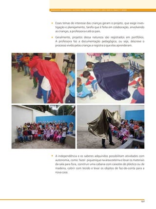 BRINQUEDOS, BRINCADEIRAS E MATERIAIS PARA CRIANÇAS PEQUENAS (1 ANO E MEIO A 3 ANOS E 11 MESES)
Esses temas de interesse das crianças geram o projeto, que exige inves-
tigação e planejamento, tarefa que é feita em colaboração, envolvendo
as crianças, a professora e até os pais.
Geralmente, projetos dessa natureza são registrados em portfólios.
A professora faz a documentação pedagógica, ou seja, descreve o
processo vivido pelas crianças e registra o que elas aprenderam.
A independência e os saberes adquiridos possibilitam atividades com
autonomia, como: fazer piquenique na área externa e levar os materiais
da sala para fora, construir uma cabana com caixotes de plástico ou de
madeira, cobrir com tecido e levar os objetos de faz-de-conta para a
nova casa.
107
 