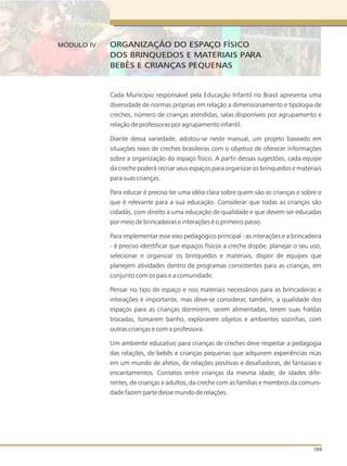 Cada Município responsável pela Educação Infantil no Brasil apresenta uma
diversidade de normas próprias em relação a dimensionamento e tipologia de
creches, número de crianças atendidas, salas disponíveis por agrupamento e
relação de professoras por agrupamento infantil.
Diante dessa variedade, adotou-se neste manual, um projeto baseado em
situações reais de creches brasileiras com o objetivo de oferecer informações
sobre a organização do espaço físico. A partir dessas sugestões, cada equipe
da creche poderá recriar seus espaços para organizar os brinquedos e materiais
para suas crianças.
Para educar é preciso ter uma idéia clara sobre quem são as crianças e sobre o
que é relevante para a sua educação. Considerar que todas as crianças são
cidadãs, com direito a uma educação de qualidade e que devem ser educadas
por meio de brincadeiras e interações é o primeiro passo.
Para implementar esse eixo pedagógico principal - as interações e a brincadeira
- é preciso identificar que espaços físicos a creche dispõe, planejar o seu uso,
selecionar e organizar os brinquedos e materiais, dispor de equipes que
planejem atividades dentro de programas consistentes para as crianças, em
conjunto com os pais e a comunidade.
Pensar no tipo de espaço e nos materiais necessários para as brincadeiras e
interações é importante, mas deve-se considerar, também, a qualidade dos
espaços para as crianças dormirem, serem alimentadas, terem suas fraldas
trocadas, tomarem banho, explorarem objetos e ambientes sozinhas, com
outras crianças e com a professora.
Um ambiente educativo para crianças de creches deve respeitar a pedagogia
das relações, de bebês e crianças pequenas que adquirem experiências ricas
em um mundo de afetos, de relações positivas e desafiadoras, de fantasias e
encantamentos. Contatos entre crianças da mesma idade, de idades dife-
rentes, de crianças e adultos, da creche com as famílias e membros da comuni-
dade fazem parte desse mundo de relações.
109
ORGANIZAÇÃO DO ESPAÇO FÍSICO
DOS BRINQUEDOS E MATERIAIS PARA
BEBÊS E CRIANÇAS PEQUENAS
MÓDULO IV
 