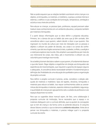 110
BRINQUEDOS E BRINCADEIRAS DE CRECHES
Não se pode esquecer que as relações também entre crianças e os
objetos, os brinquedos, os materiais, o mobiliário, o parque, as áreas internas e
externas, o edifício e suas condições de iluminação, temperatura, ventilação e
acústica e seus níveis de conforto.
Para educar as crianças, as pessoas (pais, professora, equipe) precisam saber
traduzir esses conhecimentos em um ambiente educativo, composto também
por materiais e brinquedos.
É a partir dessas informações que se deve definir a proposta educativa.
Primeiro, ter a clareza de que os bebês são seres que já têm vontade, têm
consciência sobre o que querem, sabem decidir e dizer o que querem. Eles
ingressam no mundo da cultura por meio de interações com as pessoas e
objetos e utilizam seu poder de decisão, seu corpo e os canais do conhe-
cimento, que são seus órgãos sensoriais (o tato, o paladar, o olfato, a audição e
a visão) para explorar esse mundo. Eles ampliam suas experiências por meio do
uso intencional do corpo, das mãos, pés e movimentos e utilizam seu ato
voluntário para investigar esse mundo.
Se os bebês já tomam decisões e sabem o que querem, é fundamental observar
o que eles fazem. Pegar objetos e engatinhar em direção aos brinquedos são
experiências de movimentações, que requerem a garantia de espaços seguros
e adequados. A consciência desta necessidade também é fundamental para a
definição das finalidades de uma educação de qualidade e para a organização
do projeto curricular.
Para definir o projeto curricular é preciso, ainda, considerar a seleção ade-
quada de materiais e mobiliário: tipos de tapetes, divisórias, brinquedos e
materiais para educar os bebês. Isso requer conhecimentos sobre as caracte-
rísticas dos brinquedos e materiais, aspectos relativos à qualidade e segurança,
à quantidade de crianças por agrupamento sob o cuidado da professora e aos
espaços disponíveis na creche.
Para que as sugestões desse manual sejam, de fato, uma colaboração à
proposta curricular da instituição, faz-se necessário que o espaço e os
materiais dialoguem com o currículo definido, que se ajustem às concepções
que se tem de criança e da forma como se pretende educá-la. O conjunto
desses fatores constitui o que se denomina ambiente educativo. Antes de se
pensar nos brinquedos e materiais, é preciso indagar qual é a proposta
curricular da creche.
acontecem
 