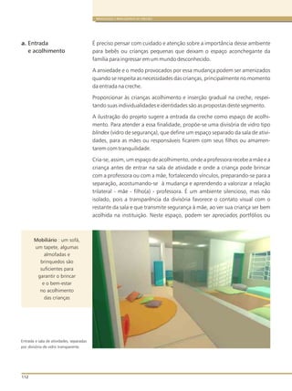 112
BRINQUEDOS E BRINCADEIRAS DE CRECHES
É preciso pensar com cuidado e atenção sobre a importância desse ambiente
para bebês ou crianças pequenas que deixam o espaço aconchegante da
família para ingressar em um mundo desconhecido.
A ansiedade e o medo provocados por essa mudança podem ser amenizados
quando se respeita as necessidades das crianças, principalmente no momento
da entrada na creche.
Proporcionar às crianças acolhimento e inserção gradual na creche, respei-
tando suas individualidades e identidades são as propostas deste segmento.
A ilustração do projeto sugere a entrada da creche como espaço de acolhi-
mento. Para atender a essa finalidade, propõe-se uma divisória de vidro tipo
blindex (vidro de segurança), que define um espaço separado da sala de ativi-
dades, para as mães ou responsáveis ficarem com seus filhos ou amamen-
tarem com tranquilidade.
Cria-se, assim, um espaço de acolhimento, onde a professora recebe a mãe e a
criança antes de entrar na sala de atividade e onde a criança pode brincar
com a professora ou com a mãe, fortalecendo vínculos, preparando-se para a
separação, acostumando-se à mudança e aprendendo a valorizar a relação
trilateral - mãe - filho(a) - professora. É um ambiente silencioso, mas não
isolado, pois a transparência da divisória favorece o contato visual com o
restante da sala e que transmite segurança à mãe, ao ver sua criança ser bem
acolhida na instituição. Neste espaço, podem ser apreciados portfólios ou
a. Entrada
e acolhimento
Entrada e sala de atividades, separadas
por divisória de vidro transparente.
Mobiliário : um sofá,
um tapete, algumas
almofadas e
brinquedos são
suficientes para
garantir o brincar
e o bem-estar
no acolhimento
das crianças
 