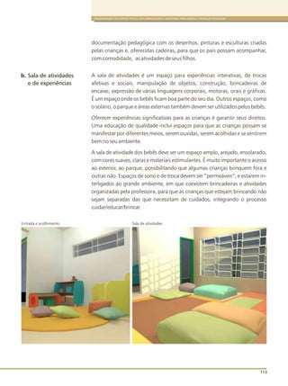 ORGANIZAÇÃO DO ESPAÇO FÍSICO, DOS BRINQUEDOS E MATERIAIS PARA BEBÊS E CRIANÇAS PEQUENAS
113
documentação pedagógica com os desenhos, pinturas e esculturas criadas
pelas crianças e, oferecidas cadeiras, para que os pais possam acompanhar,
com comodidade, as atividades de seus filhos.
A sala de atividades é um espaço para experiências interativas, de trocas
afetivas e sociais, manipulação de objetos, construção, brincadeiras de
encaixe, expressão de várias linguagens corporais, motoras, orais e gráficas.
É um espaço onde os bebês ficam boa parte do seu dia. Outros espaços, como
o solário, o parque e áreas externas também devem ser utilizados pelos bebês.
Oferecer experiências significativas para as crianças é garantir seus direitos.
Uma educação de qualidade inclui espaços para que as crianças possam se
manifestar por diferentes meios, serem ouvidas, serem acolhidas e se sentirem
bem no seu ambiente.
A sala de atividade dos bebês deve ser um espaço amplo, arejado, ensolarado,
com cores suaves, claras e materiais estimulantes. É muito importante o acesso
ao exterior, ao parque, possibilitando que algumas crianças brinquem fora e
outras não. Espaços de sono e de troca devem ser “permeáveis”, e estarem in-
terligados ao grande ambiente, em que coexistem brincadeiras e atividades
organizadas pela professora, para que as crianças que estejam brincando não
sejam separadas das que necessitam de cuidados, integrando o processo
cuidar/educar/brincar.
b. Sala de atividades
e de experiências
Sala de atividadesEntrada e acolhimento
 