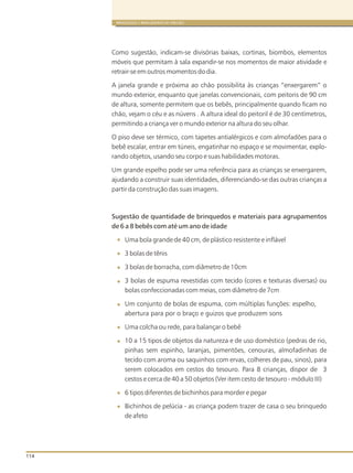 114
BRINQUEDOS E BRINCADEIRAS DE CRECHES
Como sugestão, indicam-se divisórias baixas, cortinas, biombos, elementos
móveis que permitam à sala expandir-se nos momentos de maior atividade e
retrair-se em outros momentos do dia.
A janela grande e próxima ao chão possibilita às crianças “enxergarem” o
mundo exterior, enquanto que janelas convencionais, com peitoris de 90 cm
de altura, somente permitem que os bebês, principalmente quando ficam no
chão, vejam o céu e as núvens . A altura ideal do peitoril é de 30 centímetros,
permitindo a criança ver o mundo exterior na altura do seu olhar.
O piso deve ser térmico, com tapetes antialérgicos e com almofadões para o
bebê escalar, entrar em túneis, engatinhar no espaço e se movimentar, explo-
rando objetos, usando seu corpo e suas habilidades motoras.
Um grande espelho pode ser uma referência para as crianças se enxergarem,
ajudando a construir suas identidades, diferenciando-se das outras crianças a
partir da construção das suas imagens.
Sugestão de quantidade de brinquedos e materiais para agrupamentos
de 6 a 8 bebês com até um ano de idade
Uma bola grande de 40 cm, de plástico resistente e inflável
3 bolas de tênis
3 bolas de borracha, com diâmetro de 10cm
3 bolas de espuma revestidas com tecido (cores e texturas diversas) ou
bolas confeccionadas com meias, com diâmetro de 7cm
Um conjunto de bolas de espuma, com múltiplas funções: espelho,
abertura para por o braço e guizos que produzem sons
Uma colcha ou rede, para balançar o bebê
10 a 15 tipos de objetos da natureza e de uso doméstico (pedras de rio,
pinhas sem espinho, laranjas, pimentões, cenouras, almofadinhas de
tecido com aroma ou saquinhos com ervas, colheres de pau, sinos), para
serem colocados em cestos do tesouro. Para 8 crianças, dispor de 3
cestos e cerca de 40 a 50 objetos (Ver item cesto de tesouro - módulo III)
6 tipos diferentes de bichinhos para morder e pegar
Bichinhos de pelúcia - as criança podem trazer de casa o seu brinquedo
de afeto
 