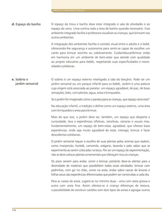 116
BRINQUEDOS E BRINCADEIRAS DE CRECHES
O espaço da troca e banho deve estar integrado à sala de atividades e ao
espaço do sono. Uma cortina isola a área de banho quando necessário. Esse
ambiente integrado facilita à professora visualizar as crianças, que brincam nos
outros ambientes.
A integração dos ambientes facilita o contato visual entre o adulto e o bebê,
oferecendo-lhe segurança e autonomia para sentir-se capaz de escolher um
canto para brincar sozinho ou coletivamente. Cuidar/educar/brincar estão
em harmonia em um ambiente de bem-estar que atende com qualidade
ao projeto educativo para bebês, respeitando suas especificidades e neces-
sidades cotidianas.
O solário é um espaço externo interligado à sala do berçário. Pode ser um
jardim sensorial ou um parque infantil para os bebês. Jardim é uma palavra
cuja origem está associada ao paraíso: um espaço agradável, de paz, de boas
sensações, belo, com plantas, água, areia e brinquedos.
Se o jardim for imaginado como o paraíso para as crianças, que espaço seria esse?
Na educação infantil, a tradição o define como um espaço externo, uma área
com brinquedos e areia para brincar.
Mais do que isso, o jardim deve ser, também, um espaço que desperta a
curiosidade, leva a experiências olfativas, sensitivas, sonoras e visuais mas,
fundamentalmente, um espaço de bem-estar, agradável, que oferece boas
experiências, onde seja muito agradável de estar, interagir, brincar e fazer
descobertas cotidianas.
O jardim sensorial requer a escolha de suas plantas pelos aromas que exalam,
como manjericão, hortelã, camomila, orégano, lavanda e pelo sabor que se
experimenta ao serem colocadas na boca. Por ser um espaço de experimentação,
não se deve colocar plantas ornamentais que ofereçam risco às crianças.
Os pisos servem para andar, correr e brincar, portanto deve-se atentar para a
diversidade de materiais que possibilitem todas essas atividades: brincar com
pedrinhas, com giz no chão, correr na areia, andar sobre cascas de árvores e
folhas secas são experiências diferenciadas que podem ser construídas a cada dia.
Para as caixas de areia, sugere-se no mínimo duas - uma com areia grossa e
outra com areia fina. Assim oferece-se à criança diferenças de textura,
a possibilidade de construir castelos com dois tipos de areias e agregar outros
e.
d. Espaço do banho
Solário e
jardim sensorial
 