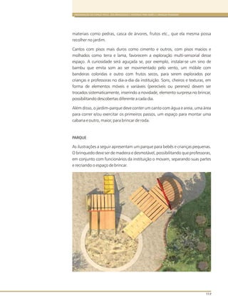 ORGANIZAÇÃO DO ESPAÇO FÍSICO, DOS BRINQUEDOS E MATERIAIS PARA BEBÊS E CRIANÇAS PEQUENAS
117
materiais como pedras, casca de árvores, frutos etc., que ela mesma possa
recolher no jardim.
Cantos com pisos mais duros como cimento e outros, com pisos macios e
molhados como terra e lama, favorecem a exploração multi-sensorial desse
espaço. A curiosidade será aguçada se, por exemplo, instalar-se um sino de
bambu que emita som ao ser movimentado pelo vento, um móbile com
bandeiras coloridas e outro com frutos secos, para serem explorados por
crianças e professoras no dia-a-dia da instituição. Sons, cheiros e texturas, em
forma de elementos móveis e variáveis (perecíveis ou perenes) devem ser
trocados sistematicamente, inserindo a novidade, elemento surpresa no brincar,
possibilitando descobertas diferente a cada dia.
Além disso, o jardim-parque deve conter um canto com água e areia, uma área
para correr e/ou exercitar os primeiros passos, um espaço para montar uma
cabana e outro, maior, para brincar de roda.
PARQUE
As ilustrações a seguir apresentam um parque para bebês e crianças pequenas.
O brinquedo deve ser de madeira e desmotável, possibilitando que professoras,
em conjunto com funcionários da instituição o movam, separando suas partes
e recriando o espaço de brincar.
 