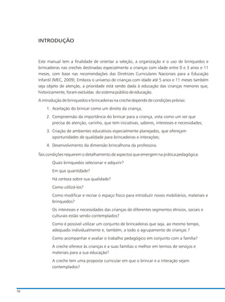 Este manual tem a finalidade de orientar a seleção, a organização e o uso de brinquedos e
brincadeiras nas creches destinadas especialmente a crianças com idade entre 0 e 3 anos e 11
meses, com base nas recomendações das Diretrizes Curriculares Nacionais para a Educação
Infantil (MEC, 2009). Embora o universo de crianças com idade até 5 anos e 11 meses também
seja objeto de atenção, a prioridade está sendo dada à educação das crianças menores que,
historicamente, foram excluídas do sistema público de educação.
A introdução de brinquedos e brincadeiras na creche depende de condições prévias:
1. Aceitação do brincar como um direito da criança;
2. Compreensão da importância do brincar para a criança, vista como um ser que
precisa de atenção, carinho, que tem iniciativas, saberes, interesses e necessidades;
3. Criação de ambientes educativos especialmente planejados, que ofereçam
oportunidades de qualidade para brincadeiras e interações;
4. Desenvolvimento da dimensão brincalhona da professora.
Tais condições requerem o detalhamento de aspectos que emergem na prática pedagógica:
Quais brinquedos selecionar e adquirir?
Em que quantidade?
Há certeza sobre sua qualidade?
Como utilizá-los?
Como modificar e recriar o espaço físico para introduzir novos mobiliários, materiais e
brinquedos?
Os interesses e necessidades das crianças de diferentes segmentos étnicos, sociais e
culturais estão sendo contemplados?
Como é possível utilizar um conjunto de brincadeiras que seja, ao mesmo tempo,
adequado individualmente e, também, a todo o agrupamento de crianças ?
Como acompanhar e avaliar o trabalho pedagógico em conjunto com a família?
A creche oferece às crianças e a suas famílias o melhor em termos de serviços e
materiais para a sua educação?
A creche tem uma proposta curricular em que o brincar e a interação sejam
contemplados?
INTRODUÇÃO
10
 