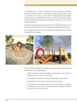 118
BRINQUEDOS E BRINCADEIRAS DE CRECHES
É interessante que o jardim, composto por ervas aromáticas apresente,
também, um pequeno relevo. O panorama do parque, que deve aida conter
um anfiteatro e um palco, muda conforme a disposição dos brinquedos,
sendo inúmeras essas possibilidades. Indica-se, ainda, o acréscimo de tecidos,
cordas e elementos da natureza, que enriquecem o brincar e criam um novo
visual para o parque.
Na creche, os projetos de parque devem prever esse conceito de brincar em um
ambiente que se transforme e ofereça sempre novas experiências às crianças.
Os brinquedos tradicionais como escorregadores, gangorras e gira-giras são
fixos e imobilizam o espaço.
Para diversificar a brincadeira e encantar as crianças, pode-se fazer pequenas
modificações no uso desses espaços:
Colocar elementos móveis agregados ao brinquedo, como tecidos de
malha, jersey ou de outras texturas e cores;
Um tecido de 2 a 3 metros transforma o trepa-trepa em uma cabana;
Tiras de pano criam movimentos que encantam as crianças;
Um tecido de chita pendurado entre uma árvore e outra cria um colorido e
recria áreas para uma cabana, uma casinha para brincadeiras simbólicas
ou para “ler” livros com os amigos.
 
