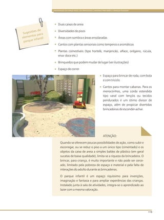 ORGANIZAÇÃO DO ESPAÇO FÍSICO, DOS BRINQUEDOS E MATERIAIS PARA BEBÊS E CRIANÇAS PEQUENAS
119
Sugestões de
l ntos p ra
e eme
a
parque in antilf
Duas caixas de areia
Diversidades de pisos
Áreas com sombra e áreas ensolaradas
Cantos com plantas sensoriais como temperos e aromáticas
Plantas comestíveis (tipo hortelã, manjericão, alface, orégano, rúcula,
erva- doce etc.)
Brinquedos que podem mudar de lugar (ver ilustrações)
Espaço de correr
Espaço para brincar de roda, com bola
e com triciclo
Cantos para montar cabanas. Para os
menorzinhos, uma corda estendida
tipo varal com lençóis ou tecidos
pendurados é um ótimo divisor de
espaço, além de propiciar divertidas
brincadeiras de esconder-achar.
ATENÇÃO:
Quando se oferecem poucas possibilidades de ação, como subir e
escorregar, ou se reduz o piso a um único tipo (cimentado) e os
objetos da caixa de areia a simples baldes de plástico (em geral
sucatas de baixa qualidade), limita-se a riqueza da brincadeira. O
brincar, para criança, é muito importante e não pode ser cerce-
ado, limitado pela pobreza de espaço e material e pela falta de
interações do adulto durante as brincadeiras.
O parque infantil é um espaço riquíssimo para invenções,
imaginação e fantasia e para ampliar experiências das crianças.
Instalado junta à sala de atividades, integra-se o aprendizado ao
lazer com a mesma valoração.
 