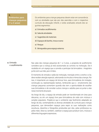 a. Entrada
e acolhimento
120
BRINQUEDOS E BRINCADEIRAS DE CRECHES
Os ambientes para crianças pequenas devem estar em consonância
com as atividades que são por elas exercidas e com o respectivo
currículo da educação infantil, e serão analisados através dos se-
guintes segmentos:
a) Entrada e acolhimento
b) Sala de atividades
c) Sugestões de materiais
d) Espaços de banho, troca e sono
e) Parque
f) Brinquedos para espaço externo
Nas salas das crianças pequenas de 1 a 3 anos, a proposta de acolhimento
considera que a criança já está acostumada ao convívio na instituição. Ela é
recebida em um espaço que a convida a participar da brincadeira imaginária
junto com sua mãe, pai e irmãos.
O momento de entrada e saída da instituição, transição entre a creche e o lar,
deve receber atenção especial, valorizando-se vínculos e ritmos das crianças. Por
isso, é importante um espaço de brincar livre, para brincadeiras de imitação,
construção ou representações teatrais, lembrando que o envolvimento das
crianças pequenas aumentam quando elas tem a oportunidade de escolher
suas brincadeiras e de convidar outras crianças e adultos para se juntar a elas
nesse momento de prazer.
Ao longo do dia, o espaço da entrada pode ser transformado em área para
descanso, ou em um espaço livre para brincadeiras de roda com músicas e
canções populares. Propõe-se que o ambiente seja facilmente adaptado ao
longo do dia, contemplando as diversas atividades do currículo para crianças
pequenas, que demandam espaços para expor as suas realizações como
esculturas, desenhos e fotografias produzidas por elas, pelas professoras ou
pelas mães. Deve-se, também, viabilizar o espaço para produzir sons, músicas e
diferentes linguagens expressivas.
Ambientes para
crianças pequenas
(1 a 3 anos)
2.
 