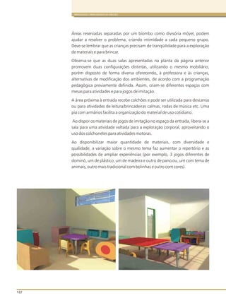 122
BRINQUEDOS E BRINCADEIRAS DE CRECHES
Áreas reservadas separadas por um biombo como divisória móvel, podem
ajudar a resolver o problema, criando intimidade a cada pequeno grupo.
Deve-se lembrar que as crianças precisam de tranqüilidade para a exploração
de materiais e para brincar.
Observa-se que as duas salas apresentadas na planta da página anterior
promovem duas configurações distintas, utilizando o mesmo mobiliário,
porém disposto de forma diversa oferecendo, à professora e às crianças,
alternativas de modificação dos ambientes, de acordo com a programação
pedagógica previamente definida. Assim, criam-se diferentes espaços com
mesas para atividades e para jogos de imitação.
A área próxima à entrada recebe colchões e pode ser utilizada para descanso
ou para atividades de leitura/brincadeiras calmas, rodas de música etc. Uma
pia com armários facilita a organização do material de uso cotidiano.
Ao dispor os materiais de jogos de imitação no espaço da entrada, libera-se a
sala para uma atividade voltada para a exploração corporal, aproveitando o
uso dos colchonetes para atividades motoras.
Ao disponibilizar maior quantidade de materiais, com diversidade e
qualidade, a variação sobre o mesmo tema faz aumentar o repertório e as
possibilidades de ampliar experiências (por exemplo, 3 jogos diferentes de
dominó, um de plástico, um de madeira e outro de pano ou, um com tema de
animais, outro mais tradicional com bolinhas e outro com cores).
 