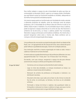 124
BRINQUEDOS E BRINCADEIRAS DE CRECHES
HISTÓRIA
DE UMA
PROFESSORA
Uma professora de uma escola municipal de educação infantil na cidade de São
Paulo, com um agrupamento de 30 crianças de 4 anos, teve a clareza de que se
pode melhorar a qualidade da educação, mesmo em condições adversas.
Esta instituição mantinha a mesma organização em todas as salas: mesas e
cadeiras e materiais em armário fechado.
A mesma sala era ocupada diariamente por três professoras diferentes com seus
agrupamentos (das 7 às 11 horas, das 11 às 15 horas e das 15 às 19 horas),
Ela decidiu, com suas crianças, reorganizar o espaço da sala para oferecer
autonomia às crianças e o direito ao brinquedo e à brincadeira.
Conversou com as crianças e juntas decidiram pela mudança
Logo no início das atividades, as crianças encostavam as mesas e as
cadeiras e criavam áreas de brincadeiras:
Retiravam do armário da professora os brinquedos e materiais e os
distribuíam nas áreas;
Discutiam entre elas o que cada uma ia fazer no dia: brincar na área de
faz de conta, na construção, na fantasia, nos livros ou em atividades
artísticas;
Terminado o tempo de brincar e explorar, elas guardavam todos os
brinquedos e colocavam as mesas e cadeiras no lugar, para que a turma
seguinte encontrasse tudo no lugar definido pela instituição.
-
-
-
-
-
O que foi feito?
Para melhor adaptar o espaço da sala à diversidade de ações que deve ser
contemplada na educação infantil, sugere-se um espaço amplo e facilitador,
que seja flexível e possa ser facilmente ampliado ou dividido, adequando-se
da melhor forma possível à atividade proposta.
Um mesmo espaço pode ser transformado com facilidade de modo a atender
a diferentes propostas de trabalho, tanto da instituição como da própria
professora, sem a necessidade de se efetuar obras de reforma na sala ou no
edifício. Basta mudar o mobiliário. Se uma atividade requer mesa e cadeiras,
pode-se organizar o espaço colocando-as no centro da sala. Para favorecer o
ambiente do faz-de-conta, as mesas e cadeiras podem ficar encostadas,
liberando o espaço central para as brincadeiras simbólicas. No mesmo dia, é
possível reorganizar várias vezes a mesma sala. Basta combinar com as
crianças a rotina de reorganização desse espaço.
 