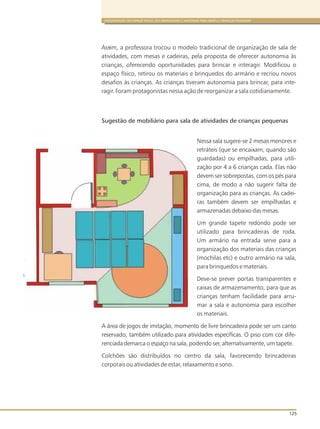 ORGANIZAÇÃO DO ESPAÇO FÍSICO, DOS BRINQUEDOS E MATERIAIS PARA BEBÊS E CRIANÇAS PEQUENAS
125
Assim, a professora trocou o modelo tradicional de organização de sala de
atividades, com mesas e cadeiras, pela proposta de oferecer autonomia às
crianças, oferecendo oportunidades para brincar e interagir. Modificou o
espaço físico, retirou os materiais e brinquedos do armário e recriou novos
desafios às crianças. As crianças tiveram autonomia para brincar, para inte-
ragir. Foram protagonistas nessa ação de reorganizar a sala cotidianamente.
-
Sugestão de mobiliário para sala de atividades de crianças pequenas
Nessa sala sugere-se 2 mesas menores e
retráteis (que se encaixam, quando são
guardadas) ou empilhadas, para utili-
zação por 4 a 6 crianças cada. Elas não
devem ser sobrepostas, com os pés para
cima, de modo a não sugerir falta de
organização para as crianças. As cadei-
ras também devem ser empilhadas e
armazenadas debaixo das mesas.
Um grande tapete redondo pode ser
utilizado para brincadeiras de roda.
Um armário na entrada serve para a
organização dos materiais das crianças
(mochilas etc) e outro armário na sala,
para brinquedos e materiais.
Deve-se prever portas transparentes e
caixas de armazenamento, para que as
crianças tenham facilidade para arru-
mar a sala e autonomia para escolher
os materiais.
A área de jogos de imitação, momento de livre brincadeira pode ser um canto
reservado, também utilizado para atividades específicas. O piso com cor dife-
renciada demarca o espaço na sala, podendo ser, alternativamente, um tapete.
Colchões são distribuídos no centro da sala, favorecendo brincadeiras
corporais ou atividades de estar, relaxamento e sono.
 