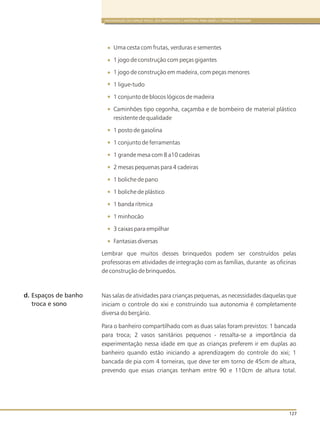 ORGANIZAÇÃO DO ESPAÇO FÍSICO, DOS BRINQUEDOS E MATERIAIS PARA BEBÊS E CRIANÇAS PEQUENAS
127
Uma cesta com frutas, verduras e sementes
1 jogo de construção com peças gigantes
1 jogo de construção em madeira, com peças menores
1 ligue-tudo
1 conjunto de blocos lógicos de madeira
Caminhões tipo cegonha, caçamba e de bombeiro de material plástico
resistente de qualidade
1 posto de gasolina
1 conjunto de ferramentas
1 grande mesa com 8 a10 cadeiras
2 mesas pequenas para 4 cadeiras
1 boliche de pano
1 boliche de plástico
1 banda rítmica
1 minhocão
3 caixas para empilhar
Fantasias diversas
Lembrar que muitos desses brinquedos podem ser construídos pelas
professoras em atividades de integração com as famílias, durante as oficinas
de construção de brinquedos.
Nas salas de atividades para crianças pequenas, as necessidades daquelas que
iniciam o controle do xixi e construindo sua autonomia é completamente
diversa do berçário.
Para o banheiro compartilhado com as duas salas foram previstos: 1 bancada
para troca; 2 vasos sanitários pequenos - ressalta-se a importância da
experimentação nessa idade em que as crianças preferem ir em duplas ao
banheiro quando estão iniciando a aprendizagem do controle do xixi; 1
bancada de pia com 4 torneiras, que deve ter em torno de 45cm de altura,
prevendo que essas crianças tenham entre 90 e 110cm de altura total.
d. Espaços de banho
troca e sono
 