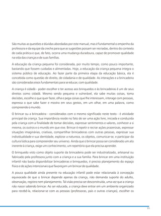 São muitas as questões e dúvidas abordadas por este manual, mas é fundamental o empenho da
professora e da equipe da creche para que as sugestões possam ser recriadas, dentro do contexto
de cada prática e que, de fato, ocorra uma mudança duradoura, capaz de promover qualidade
na vida das crianças e de suas famílias.
A educação da criança pequena foi considerada, por muito tempo, como pouco importante,
bastando que fossem cuidadas e alimentadas. Hoje, a educação da criança pequena integra o
sistema público de educação. Ao fazer parte da primeira etapa da educação básica, ela é
concebida como questão de direito, de cidadania e de qualidade. As interações e a brincadeira
são consideradas eixos fundamentais para se educar, com qualidade.
A criança é cidadã - poder escolher e ter acesso aos brinquedos e às brincadeiras é um de seus
direitos como cidadã. Mesmo sendo pequena e vulnerável, ela sabe muitas coisas, toma
decisões, escolhe o que quer fazer, olha e pega coisas que lhe interessam, interage com pessoas,
expressa o que sabe fazer e mostra em seus gestos, em um olhar, em uma palavra, como
compreende o mundo.
O brincar ou a brincadeira - considerados com o mesmo significado neste texto - é atividade
principal da criança. Sua importância reside no fato de ser uma ação livre, iniciada e conduzida
pela criança com a finalidade de tomar decisões, expressar sentimentos e valores, conhecer a si
mesma, os outros e o mundo em que vive. Brincar é repetir e recriar ações prazerosas, expressar
situações imaginárias, criativas, compartilhar brincadeiras com outras pessoas, expressar sua
individualidade e sua identidade, explorar a natureza, os objetos, comunicar-se, e participar da
cultura lúdica para compreender seu universo. Ainda que o brincar possa ser considerado um ato
inerente à criança, exige um conhecimento, um repertório que ela precisa aprender.
O brinquedo visto como objeto suporte da brincadeira pode ser industrializado, artesanal ou
fabricado pela professora junto com a criança e a sua família. Para brincar em uma instituição
infantil não basta disponibilizar brincadeiras e brinquedos, é preciso planejamento do espaço
físico e de ações intencionais que favoreçam um brincar de qualidade.
A pouca qualidade ainda presente na educação infantil pode estar relacionada à concepção
equivocada de que o brincar depende apenas da criança, não demanda suporte do adulto,
observação, registro nem planejamento. Tal visão precisa ser desconstruida, uma vez que a criança
não nasce sabendo brincar. Ao ser educada, a criança deve entrar em um ambiente organizado
para recebê-la, relacionar-se com as pessoas (professoras, pais e outras crianças), escolher os
11
 