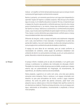 128
BRINQUEDOS E BRINCADEIRAS DE CRECHES
Colocar um espelho na frente da bancada da pia para que as crianças iniciem
o processo de higienização e conhecimento corporal.
Banho é, portanto, um momento para brincar com água (sem desperdício) e
aprender noções de higiene e cuidados corporais. Mais do que uma simples
água no corpo, é um trabalho educativo e corporal. Por isso, é importante que
o espaço do chuveiro seja grande o suficiente para que mais de uma criança
possa se banhar/brincar e, ao mesmo, tempo seja confortável para o adulto
dar banho na criança. Valoriza-se a autonomia e o conhecimento do próprio
corpo, o que muitas vezes é partilhado em pares (sejam meninas ou meninos).
Tinas, bacias e outros elementos que proporcionam conforto para a criança
nessa atividade também são recomendados.
Diferente do berçário, onde o espaço de banho está totalmente integrado
com a sala, esse banheiro é mais reservado. A transparência no plano das
portas (de madeira, mas com visores baixos, na altura da criança) aumenta a
comunicação entre o ambiente da sala de atividades e o banheiro.
O espaço do sono deixa de ser reservado, para ser criado conforme as
necessidades do cotidiano, sendo opção da professora estabelecer este
ambiente de dormir no canto próximo à entrada, ou em um canto próximo à
janela, liberando o restante da sala para outras atividades.
O parque infantil, instalado junto às salas de atividades, é um ganho para
crianças e professoras no cotidiano das instituições de educação infantil.
Planejado nos mesmos moldes do parque para os bebês, propõe que o espaço
externo seja um potencializador da imaginação, de encantamento, de
experiências , de desafios e exercício da sensorialidade.
Nesta proposta, sugerem-se um canto com areia, uma área para plantas
sensoriais como temperos, flores e verduras e um espaço cimentado com
desenho no piso para brincadeiras de triciclo, corrida e jogos corporais
coletivos. No canto do jardim das plantas sensoriais, pode haver uma
pequena casa ou cabana para o início da imitação (não significa construí-la
em alvenaria ou madeira). Próximo ao tanque de areia, cria-se um espaço com
água, valorizando as brincadeiras, incrementando e ampliando o brincar
mais complexo.
e. Parque
 