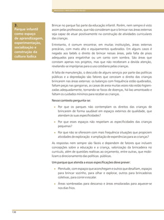 130
BRINQUEDOS E BRINCADEIRAS DE CRECHES
Brincar no parque faz parte da educação infantil. Porém, nem sempre é visto
assim pelas professoras, que não consideram que o brincar nas áreas externas
seja capaz de atuar positivamente na construção de atividades curriculares
das crianças.
Entretanto, é comum encontrar, em muitas instituições, áreas externas
precárias, com mato alto e equipamentos quebrados. Em alguns casos é
negado aos bebês o direito de brincar nessas áreas, pela falta de pisos
adequados para engatinhar ou um canto com sombra. São áreas que
constam apenas nos projetos, mas que não receberam a devida atenção,
revelando-se impróprias para o uso cotidiano pelas crianças.
A falta de manutenção, o descuido de alguns serviços por parte das políticas
públicas e a depredação são fatores que cerceiam o direito das crianças
brincarem nas áreas externas: os balanços com frequência estão quebrados,
faltam peças nas gangorras, as caixas de areia muitas vezes não estão higieni-
zadas adequadamente, tornando-se focos de doenças, há lixo amontoado e
faltam os cuidados mínimos para receber as crianças.
Nesse contexto pergunta-se:
Por que os parques não contemplam os direitos das crianças de
brincarem de forma saudável em espaços externos de qualidade, que
atendam às suas especificidades?
Por que esses espaços não respeitam as especificidades das crianças
pequenas?
Por que não se oferecem com mais frequência situações que propiciem
atividades de exploração e ampliação de experiências para as crianças?
As respostas nem sempre são fáceis e dependem de fatores que incluem
concepções sobre a educação e a criança, valorização da brincadeira no
currículo, além de questões realtivas ao orçamento, entre outras, que mobi-
lizam o direcionamento das políticas públicas.
Um parque que atenda a essas especificações deve prever:
Plenitude, com espaços que aconchegam e outros que desafiam, espaços
para brincar sozinho, para olhar e explorar, outros para brincadeiras
coletivas, para correr e escalar.
Áreas sombreadas para descanso e áreas ensolaradas para aquecer-se
nos dias frios.
Parque infantil
como espaço
de aprendizagem,
experimentação,
socialização e
construção da
cultura lúdica
3.
 