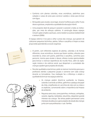 ORGANIZAÇÃO DO ESPAÇO FÍSICO, DOS BRINQUEDOS E MATERIAIS PARA BEBÊS E CRIANÇAS PEQUENAS
131
Canteiros com plantas coloridas, ervas aromáticas, pedrinhas para
coleções e caixas de areia para construir castelos e áreas para brincar
com água.
Brinquedos para escalar, escorregar, árvores frutíferas para colher frutas
doces e gostosas, ampliando a qualidade da educação infantil.
Uma proposta ideal de parque é possível e acessível a todas as institui-
ções, por meio de esforços coletivos. A construção desses espaços
incluem ações simples e pontuais, como revelam as autoras Goldschmied
e Jackson (2006).
O espaço externo é rico para o olhar curioso das crianças, que gostam de
colecionar pequenos bichinhos, pedras, folhas e cascalhos e limpar as áreas
já que estão aprendendo a se auto-organizar.
O jardim, com diferentes espécies de plantas, coloridas e de formas
diferentes, ervas aromáticas, árvores que fazem sombra, arbustos para
esconder-se, áreas com grama, pedrinhas e cascalhos, caminhos para
percorrer, morros para escalar e descer, oferece muitas oportunidades
para brincar e vivenciar experiências do mundo físico, além da explo-
ração motora e da vivência social, que despertam a curiosidade das
crianças e podem gerar projetos de estudos.
Para dar qualidade a esse brincar, pode-se reservar momentos para que a
professora atenda a pequenos grupos e converse com cada criança
durante as brincadeiras. Essa mediação faz a diferença e amplia a
qualidade do brincar nos espaços externos.
As crianças podem divertir-se auxiliando na limpeza,
catando e varrendo as folhas, galhinhos e pedaços de papel
do chão, empilhando em carrinhos de mão com as mãos e
as espátulas, conversando sobre a importância da limpeza
do ambiente.
Pequenos seres vivos, como joaninhas, minhocas, centopéias,
caracóis, lagartas, borboletas, tatuzinhos, despertam grande
interesse nas crianças. Tais temas podem permanecer como
interesses duradouros e gerar projetos de estudo das crianças
junto com suas professoras e suas famílias.
l
s
A guma
s es õug t es
 