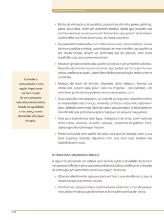 132
BRINQUEDOS E BRINCADEIRAS DE CRECHES
Bichos de estimação como coelhos, porquinhos-da-índia, peixes, galinhas,
patos, tatus-bola, criam um ambiente positivo, desde que incluídos nas
normas sanitárias municipais e com funcionários que gostem de animais e
cuidem deles nos finais de semanas, de forma voluntária.
Equipamentos elaborados com materiais naturais, como madeira, cascas
de árvore, pedras e metais, que se desgastam mas mantêm boa aparência
por muito tempo, devem ser preferidos aos de plástico, com cores
espalhafatosas, que sujam e mancham.
Mosaicos proporcionam uma aparência bonita e um ambiente colorido.
Desenhos de animais ou outros temas, que podem ser feitos por funcio-
nários, professoras e pais, criam identidade e aproximação entre a creche
e a família.
Pedaços de toras de árvores, dispostos como degraus, bancos ou
obstáculos, servem para pular, subir ou imaginar - por exemplo, um
volante na ponta da tora pode tornar-se um simpático carro.
Duas caixas de areia pequenas, ao invés de uma grande, atendem melhor
às necessidades das crianças, evitando conflitos e reduzindo aglomera-
ções, além de serem mais fáceis de cobrir para proteger. A areia pode ser
desinfetada pela professora e pelas crianças com pequenos regadores.
Área para experiências com água, integrada à de areia, com materiais
como tubos, peneiras, canudos, canecas, recipientes de plástico, funil,
objetos que afundam e que flutuam.
Horta construída com auxílio dos pais, para que as crianças usem a sua
terra orgânica, levando saquinhos com essa terra para ampliar tais
experiências em casa.
ROTEIRO PARA ORGANIZAR O PARQUE
A seguir foi elaborado um roteiro para facilitar ações e atividades de brincar
nos parques infantis e para que comunidade educativa, professoras e direção
da Instituição possam refletir sobre esse espaço de brincar.
Observar atentamente o parque para verificar o que ele oferece, o que já
dispõe e o que se pretende mudar
Certificar se o parque oferece oportunidades de brincar, incluindo peque-
nos cantos temáticos para favorecer as brincadeiras de faz-de- conta.
Convidar a
comunidade é uma
opção importante
na construção
de uma proposta
educativa democrática
focada na qualidade
e na criança como
elementos principais
da ação.
 