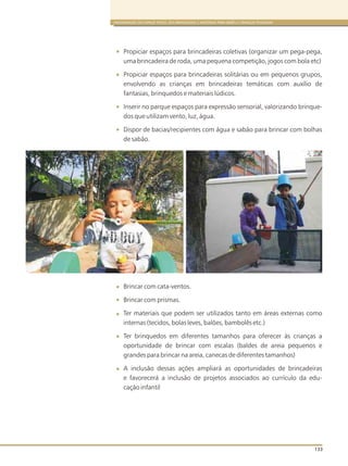 ORGANIZAÇÃO DO ESPAÇO FÍSICO, DOS BRINQUEDOS E MATERIAIS PARA BEBÊS E CRIANÇAS PEQUENAS
133
Propiciar espaços para brincadeiras coletivas (organizar um pega-pega,
uma brincadeira de roda, uma pequena competição, jogos com bola etc)
Propiciar espaços para brincadeiras solitárias ou em pequenos grupos,
envolvendo as crianças em brincadeiras temáticas com auxílio de
fantasias, brinquedos e materiais lúdicos.
Inserir no parque espaços para expressão sensorial, valorizando brinque-
dos que utilizam vento, luz, água.
Dispor de bacias/recipientes com água e sabão para brincar com bolhas
de sabão.
Brincar com cata-ventos.
Brincar com prismas.
Ter materiais que podem ser utilizados tanto em áreas externas como
internas (tecidos, bolas leves, balões, bambolês etc.)
Ter brinquedos em diferentes tamanhos para oferecer às crianças a
oportunidade de brincar com escalas (baldes de areia pequenos e
grandes para brincar na areia, canecas de diferentes tamanhos)
A inclusão dessas ações ampliará as oportunidades de brincadeiras
e favorecerá a inclusão de projetos associados ao currículo da edu-
cação infantil
 