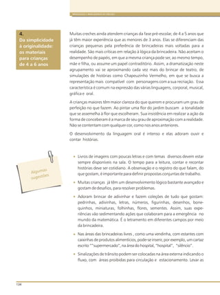134
BRINQUEDOS E BRINCADEIRAS DE CRECHES
Muitas creches ainda atendem crianças da fase pré-escolar, de 4 a 5 anos que
já têm maior experiência que as menores de 3 anos. Elas se diferenciam das
crianças pequenas pela preferência de brincadeiras mais voltadas para a
realidade. São mais críticas em relação à lógica da brincadeira. Não aceitam o
desempenho de papéis, em que a mesma criança pode ser, ao mesmo tempo,
mãe e filha, ou assume um papel contraditório. Assim, a dramatização neste
agrupamento vai se aproximando cada vez mais do brincar de teatro, de
simulações de histórias como Chapeuzinho Vermelho, em que se busca a
representação mais compatível com personagens com a sua recriação. Essa
característica é comum na expressão das várias linguagens, corporal, musical,
gráfica e oral.
A crianças maiores têm maior clareza do que querem e procuram um grau de
perfeição no que fazem. Ao pintar uma flor do jardim buscam a tonalidade
que se assemelha à flor que escolheram. Sua insistência em realizar a ação da
forma de conceberam é a marca de seu grau de aproximação com a realidade.
Não se contentam com qualquer cor, como nos anos anteriores.
O desenvolvimento da linguagem oral é intenso e elas adoram ouvir e
contar histórias.
Livros de imagens com poucas letras e com temas diversos devem estar
sempre disponíveis na sala. O tempo para a leitura, contar e recontar
histórias deve ser cotidiano. A observação e o registro do que falam, do
que gostam, é importante para definir propostas conjuntas de trabalho.
Muitas crianças já têm um desenvolvimento lógico bastante avançado e
gostam de desafios, para resolver problemas.
Adoram brincar de adivinhar e fazem coleções de tudo que gostam:
pedrinhas, adivinhas, letras, números, figurinhas, desenhos, bone-
quinhos, miniaturas, folhinhas, flores, sementes. Assim, suas expe-
riências vão sedimentando ações que colaboram para a emergência no
mundo da matemática. É o letramento em diferentes campos por meio
da brincadeira.
Nas áreas das brincadeiras livres , como uma vendinha, com estantes com
caixinhas de produtos alimentícios, pode-se inserir, por exemplo, um cartaz
escrito “”supermercado”, na área do hospital, “hospital”, “silêncio”.
Sinalizações de trânsito podem ser colocadas na área externa indicando o
fluxo, com áreas proibidas para circulação e estacionamento. Levar as
Da simplicidade
à originalidade:
os materiais
para crianças
de 4 a 6 anos
4.
Alg masu
s es õug t es
 