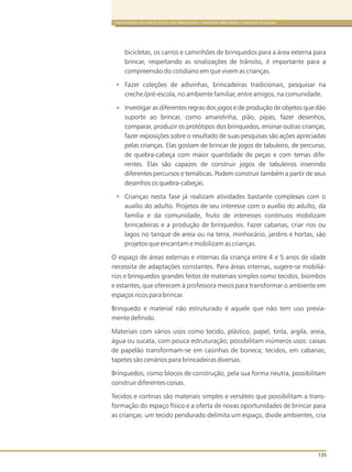 ORGANIZAÇÃO DO ESPAÇO FÍSICO, DOS BRINQUEDOS E MATERIAIS PARA BEBÊS E CRIANÇAS PEQUENAS
135
bicicletas, os carros e caminhões de brinquedos para a área externa para
brincar, respeitando as sinalizações de trânsito, é importante para a
compreensão do cotidiano em que vivem as crianças.
Fazer coleções de adivinhas, brincadeiras tradicionais, pesquisar na
creche /pré-escola, no ambiente familiar, entre amigos, na comunidade.
Investigar as diferentes regras dos jogos e de produção de objetos que dão
suporte ao brincar, como amarelinha, pião, pipas; fazer desenhos,
comparar, produzir os protótipos dos brinquedos, ensinar outras crianças,
fazer exposições sobre o resultado de suas pesquisas são ações apreciadas
pelas crianças. Elas gostam de brincar de jogos de tabuleiro, de percurso,
de quebra-cabeça com maior quantidade de peças e com temas dife-
rentes. Elas são capazes de construir jogos de tabuleiros inserindo
diferentes percursos e temáticas. Podem construir também a partir de seus
desenhos os quebra-cabeças.
Crianças nesta fase já realizam atividades bastante complexas com o
auxílio do adulto. Projetos de seu interesse com o auxílio do adulto, da
família e da comunidade, fruto de interesses contínuos mobilizam
brincadeiras e a produção de brinquedos. Fazer cabanas, criar rios ou
lagos no tanque de areia ou na terra, minhocário, jardins e hortas, são
projetos que encantam e mobilizam as crianças.
O espaço de áreas externas e internas da criança entre 4 e 5 anos de idade
necessita de adaptações constantes. Para áreas internas, sugere-se mobiliá-
rios e brinquedos grandes feitos de materiais simples como tecidos, biombos
e estantes, que oferecem à professora meios para transformar o ambiente em
espaços ricos para brincar.
Brinquedo e material não estruturado é aquele que não tem uso previa-
mente definido.
Materiais com vários usos como tecido, plástico, papel, tinta, argila, areia,
água ou sucata, com pouca estruturação, possibilitam inúmeros usos: caixas
de papelão transformam-se em casinhas de boneca; tecidos, em cabanas;
tapetes são cenários para brincadeiras diversas.
Brinquedos, como blocos de construção, pela sua forma neutra, possibilitam
construir diferentes coisas.
Tecidos e cortinas são materiais simples e versáteis que possibilitam a trans-
formação do espaço físico e a oferta de novas oportunidades de brincar para
as crianças: um tecido pendurado delimita um espaço, divide ambientes, cria
 