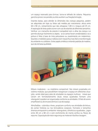136
BRINQUEDOS E BRINCADEIRAS DE CRECHES
um espaço reservado para brincar, torna-se telhado de cabana. Pequenos
ganchos presos nas paredes ou teto auxiliam sua fixação/remoção.
Estantes baixas, para atender às dimensões das crianças pequenas, podem
ser adquiridas em lojas ou feitas sob medida por marceneiros: altura entre
60 e 90 cm, comprimento que não ultrapasse 1,00 m e largura até 25 cm.
A separação de áreas pode ocorrer com uso de estantes de diferentes tamanhos.
Verificar: se o tamanho da estante é compatível com o olhar da criança e se
permite alcançar facilmente os objeto; se os cantos foram arredondados e se a
pintura é feita à base de tinta poliuretano ou revestimento em melamínico.
Quando o mobiliário possui rodízios (com travas) fica mais fácil a transformação
do ambiente no cotidiano. Evitar papéis sintéticos imitando padrões de madeira,
que são de baixa qualidade.
Móveis modulares - ou mobiliário componível. São móveis projetados em
sistema modular, que possibilitam reorganizar o espaço em diferentes situa-
ções, sendo ideal para salas de atividades ou espaços multiuso: mesas que
variam em formato/tamanho (duas mesas quadradas formam uma
retangular) e podem ser organizadas conforme as atividades. O fato de serem
empilháveis ou de encaixe otimiza o uso do espaço.
Almofadões - coloridos e leves, propiciam conforto nas atividades de leitura,
de contar histórias ou nas brincadeiras corporais. Formatos e tamanhos
diversos enriquecem o ambiente: retangulares, cilíndricos e quadrados, jogos
entre 40 cm a 80 cm e com enchimento de manta acrílica ou flocos de
espuma. Capa dupla dá maior segurança ao material e facilita a lavagem.
 