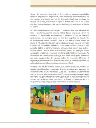 ORGANIZAÇÃO DO ESPAÇO FÍSICO, DOS BRINQUEDOS E MATERIAIS PARA BEBÊS E CRIANÇAS PEQUENAS
137
Tapetes são bons para construir áreas de brincadeiras ou para separar bebês
sentados daqueles que engatinham, além de oferecer conforto térmico no
frio e deixar o ambiente mais bonito. Por razões higiênicas, em lugar de
tecidos, lãs ou sisal, costuma-se usar placas de borracha EVA, e, por razões
estéticas, os tapetes devem estar harmonizados com o restante do ambiente
da creche.
Mobiliário para brincadeira de imitação. O mobiliário deve estar adequado ao
tema – cabeleireiro, casinha, cozinha, médico. Se não for possível adquirir no
comércio ou encomendar ao marceneiro, o mobiliário poderá ser fabricado
aproveitando, por exemplo, caixas de leite (ver sugestão no módulo III).
Os materiais que servem de cenário para as brincadeiras infantis podem ser
objeto de integração familiar, com a proposta de construção conjunta entre pais
e professores. Com tecido, papelão ondulado, caixas de leite ou madeira com-
pensada, podem-se construir inúmeras estruturas que servem para as brin-
cadeiras infantis. Tanto a ausência de materiais, quanto sua repetição/ homo-
geneização, empobrece o repertório e restringe as brincadeiras imaginárias. As
salas devem ter a identidade das crianças, não serem todas iguais, lembrando
que dois agrupamentos de crianças podem ter interesses diferentes. A
organização do mobiliário e dos materiais deve refletir os interesses, os valores, as
necessidades e origens étnico-raciais desse universo infantil.
Biombos - são estruturas leves e flexíveis, que podem ser de pano, madeira ou
papelão, possibilitando a organização de áreas temáticas ou a separação de
ambientes dentro de uma mesma sala. Outro uso é a divisão do agrupamento de
crianças: em uma sala de atividades, com 15 crianças e duas professoras, pode-
se dividir o agrupamento com o biombo, para que 8 crianças e uma professora
tenham um ambiente mais preservado, facilitando a concentração e o
envolvimento para ouvir e participar no momento de contar histórias.
 
