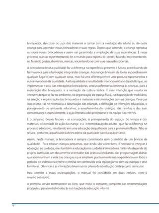 brinquedos, descobrir os usos dos materiais e contar com a mediação do adulto ou de outra
criança para aprender novas brincadeiras e suas regras. Depois que aprende, a criança reproduz
ou recria novas brincadeiras e assim vai garantindo a ampliação de suas experiências. É nesse
processo que vai experimentando ler o mundo para explorá-lo: vendo, falando, movimentando-
se, fazendo gestos, desenhos, marcas, encantando-se com suas novas descobertas.
A brincadeira de alta qualidade faz a diferença na experiência presente e futura, contribuindo de
forma única para a formação integral das crianças. As crianças brincam de forma espontânea em
qualquer lugar e com qualquer coisa, mas há uma diferença entre uma postura espontaneista e
outra reveladora da qualidade. A alta qualidade é resultado da intencionalidade do adulto que, ao
implementar o eixo das interações e brincadeiras, procura oferecer autonomia às crianças, para a
exploração dos brinquedos e a recriação da cultura lúdica. É essa intenção que resulta na
intervenção que se faz no ambiente, na organização do espaço físico, na disposição de mobiliário,
na seleção e organização dos brinquedos e materiais e nas interações com as crianças. Para que
isso ocorra, faz-se necessária a observação das crianças, a definição de intenções educativas, o
planejamento do ambiente educativo, o envolvimento das crianças, das famílias e das suas
comunidades e, especialmente, a ação interativa das professoras e da equipe das creches.
É o conjunto desses fatores - as concepções, o planejamento do espaço, do tempo e dos
materiais, a liberdade de ação da criança e a intermediação do adulto - que faz a diferença no
processo educativo, resultando em uma educação de qualidade para a primeira infância. Não se
separa, portanto, a qualidade da brincadeira da qualidade da educação infantil.
Assim, neste manual, a brincadeira é sempre considerada com o sentido de um brincar de
qualidade. Para educar crianças pequenas, que ainda são vulneráveis, é necessário integrar a
educação ao cuidado, mas também a educação e o cuidado à brincadeira. Tal tarefa depende do
projeto curricular, um documento orientador das práticas cotidianas, das programações diárias
que acompanham a vida das crianças e que ampliam gradualmente suas experiências em todo o
período de vivência na creche e precisa ser construído pela equipe junto com as crianças e seus
familiares. O brincar e as interações devem ser os pilares da construção deste projeto curricular.
Para atender a essas preocupações, o manual foi concebido em duas versões, com o
mesmo conteúdo.
A primeira versão corresponde ao livro, que inclui o conjunto completo das recomendações
propostas, para ser distribuído às instituições de educação infantil.
12
 