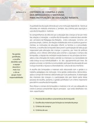 A qualidade da educação oferecida por uma instituição depende de fatores já
discutidos em módulos anteriores e, também, dos critérios para aquisição e
usos dos brinquedos e materiais.
Se compartilhamos da idéia de que a educação das crianças se faz por meio
das relações e interações a escolha dos brinquedos e materiais deve atender
aos princípios da Pedagogia das Relações, onde a educação se torna um
processo amplo, coletivo, de relações estabelecidas entre as políticas governa-
mentais, as instituições de educação infantil, as famílias e a comunidade.
Portanto, a escolha dos brinquedos deve prever a participação de todo grupo
responsável pela educação das crianças: o governo, por meio de políticas
públicas, cria e oferece alternativas para orientar a aquisição e compra dos
brinquedos; a equipe da creche/pré-escola baseia-se nos princípios da brinc-
adeira e das interações de modo a atender os interesses e as necessidades de
cada criança na sua individualidade e os dos agrupamentos por meio do
projeto curricular; e a família e a comunidade, participam da educação de suas
crianças trazendo a riqueza e a diversidade das culturas de seus membros.
A escolha dos brinquedos e materiais está relacionada com a gestão e o
trabalho pedagógico da instituição. Uma gestão colaborativa, democrática,
apóia a compra de materiais selecionados por suas professoras. A observação
dos interesses das crianças e a participação dos pais fazem parte desse
processo de escolha, portanto, a gestão partilhada é um critério importante
para definir a escolha dos brinquedos.
Para efetuar a compra de brinquedos e materiais e ter um uso adequado na
creche é preciso compreender alguns princípios que serão detalhados nos
itens especificados:
1. Processo de escolha e características do brinquedo
2. Escolha dos materiais por licitação ou tomada de preço
3. Critérios de compra
4. Critérios de uso
139
CRITÉRIOS DE COMPRA E USOS
DOS BRINQUEDOS E MATERIAIS
PARA INSTITUIÇÕES DE EDUCAÇÃO INFANTIL
MÓDULO V
Na gestão
partilhada,
a escolha
decidida com
a equipe
docente é
mais rica
e dá ao
grupo maior
responsabilidade.
 