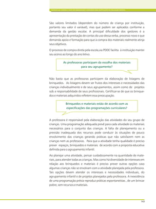 CRITÉRIOS DE COMPRA E USOS DOS BRINQUEDOS E MATERIAIS PARA INSTITUIÇÕES DE EDUCAÇÃO INFANTIL
143
São valores limitados (dependem do número de criança por instituição,
portanto seu valor é variável), mas que podem ser aplicados conforme a
demanda da gestão escolar. A principal dificuldade dos gestores é a
apresentação da prestação de contas do uso dessa verba, processo novo e que
demanda apoio e formação para que a compra dos materiais realmente atinja
seus objetivos.
O processo de compra direta pela escola,via PDDE facilita à instituição manter
seu acervo ao longo do ano letivo.
Não basta que as professoras participem da elaboração de listagens de
brinquedos. As listagens devem ser frutos dos interesses e necessidades das
crianças individualmente e de seus agrupamentos, assim como de projetos
sob a responsabilidade de seus profissionais. Certificar-se de que os brinque-
dos e materiais adquiridos refletem essa preocupação.
A professora é responsável pela elaboração das atividades do seu grupo de
crianças. Uma programação adequada prevê para cada atividade os materiais
necessários para o conjunto das crianças. A falta de planejamento ou a
previsão inadequada dos recursos pode conduzir às situações de pouco
envolvimento das crianças gerando práticas que não satisfazem nem as
crianças nem as professoras. Para que a atividade tenha qualidade é preciso
prever espaços, brinquedos e materiais de acordo com a proposta educativa
definida para o agrupamento infantil.
Ao planejar uma atividade, pensar cuidadosamente na quantidade de mate-
riais, para atender todas as crianças. Mas como há diversidade de interesses em
relação aos brinquedos e materiais é preciso prever outras opções caso
algumas crianças não se envolvam com a atividade planejada pela professora.
Tais opções devem atender os interesses e necessidades individuais, do
agrupamento infantil e de projetos planejados pela professora. A inexistência
de uma programação prévia reproduz práticas espontaneístas , de um brincar
pobre, sem recursos e materiais.
As professoras participam da escolha dos materiais
para seu agrupamento?
Brinquedos e materiais estão de acordo com as
especificações das programações curriculares?
 