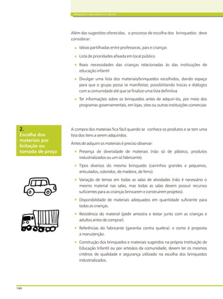 144
BRINQUEDOS E BRINCADEIRAS DE CRECHES
Além das sugestões oferecidas, o processo de escolha dos brinquedos deve
considerar:
Ideias partilhadas entre professoras, pais e crianças
Lista de prioridades afixada em local público
Reais necessidades das crianças relacionadas às das instituições de
educação infantil
Divulgar uma lista dos materiais/brinquedos escolhidos, dando espaço
para que o grupo possa se manifestar, possibilitando trocas e diálogos
com a comunidade até que se finalize uma lista definitiva
Ter informações sobre os brinquedos antes de adquiri-los, por meio dos
programas governamentais, em lojas, sites ou outras instituições comerciais
A compra dos materiais fica fácil quando se conhece os produtos e se tem uma
lista dos itens a serem adquiridos.
Antes de adquirir os materiais é preciso observar:
Presença de diversidade de materiais (não só de plástico, produtos
industrializados ou um só fabricante).
Tipos diversos do mesmo brinquedo (carrinhos grandes e pequenos,
articulados, coloridos, de madeira, de ferro).
Variação de temas em todas as salas de atividades (não é necessário o
mesmo material nas salas, mas todas as salas devem possuir recursos
suficientes para as crianças brincarem e construírem projetos).
Disponibilidade de materiais adequados em quantidade suficiente para
todas as crianças.
Resistência do material (pedir amostra e testar junto com as crianças e
adultos antes de comprar).
Referências do fabricante (garantia contra quebra): e como é proposta
a manutenção.
Construção dos brinquedos e materiais sugeridos na própria Instituição de
Educação Infantil ou por artesãos da comunidade, devem ter os mesmos
critérios de qualidade e segurança utilizado na escolha dos brinquedos
industrializados.
Escolha dos
materiais por
licitação ou
tomada de preço
2.
 