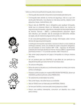 CRITÉRIOS DE COMPRA E USOS DOS BRINQUEDOS E MATERIAIS PARA INSTITUIÇÕES DE EDUCAÇÃO INFANTIL
145
Sobre os critérios de escolha do brinquedo, deve-se observar:
O brinquedo deve atender à faixa etária recomendada pelo fabricante.
O brinquedo deve atender às normas de segurança. (não só o que vem
escrito pelo fabricante, mas observar se não possui pontas, objetos muito
pequenos, farpas, material tóxico, etc)
Possuir selo do INMETRO. (isso é obrigatório para qualquer brinquedo,
sendo que os artesanais devem ser fabricados dentro nas normas de
segurança para brinquedos, seguindo as indicações da Associação Brasileira
de Normas Técnicas - ABNT) e preferencialmente possuírem algum
selo indicativo, por exemplo: selo da associação de fabricantes artesãos
da região, selo de material ecologicamente correto, etc.
O site www.abrinquedoteca.com.br, divulga informações sobre normas
técnicas de segurança do brinquedo:
A certificação de brinquedos importados e nacionais no Brasil é um dos modelos de
certificação existentes, sendo uma atividade de caráter compulsório (obrigatório),
que está baseada na norma brasileira NBR 11786 – Segurança do Brinquedo,
publicada pela Associação Brasileira de Normas Técnicas (ABNT) e regulamentada
pela Portaria Inmetro n.º 177, de 30 de novembro 1998. (14/02/2012).
Não conter peças pequenas em jogos e brinquedos às crianças menores
de 3 anos.
Ser um produto para uso COLETIVO, o que difere do uso particular ou
daquele brinquedo que costumamos ter nas nossas casas.
Ter costuras reforçadas,
Bichos de pano ou de pelúcia ou enchimentos devem ser feitos com manta
acrílica e antialérgica.
Produtos confeccionados em madeira NÃO DEVEM TER PREGOS, devem ser
COLADOS e preferencialmente utilizar PARAFUSOS.
Ter acabamento arredondado nos cantos.
Não conter farpas, não soltar lascas ou se esfarelar.
Não ser TÓXICO nem ser fabricado com MATERIAL TÓXICO.
Ser leve para facilitar o manuseio pela criança pequena ou bebê.
Possuir uma estética interessante, comunicar um desenho rico e belo
para a criança.
 