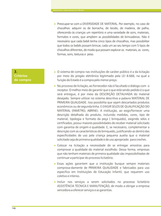 146
BRINQUEDOS E BRINCADEIRAS DE CRECHES
Preocupar-se com a DIVERSIDADE DE MATERIAL. Por exemplo, no caso de
chocalhos: adquirir os de borracha, de tecido, de madeira, de palha,
oferecendo às crianças um repertório e uma variedade de sons, materiais,
formatos e cores, que ampliem as possibilidades de brincadeiras. Não é
necessário que cada bebê tenha cinco tipos de chocalhos, mas possibilitar
que todos os bebês possam brincar, cada um ao seu tempo com 5 tipos de
chocalhos diferentes, de modo que possam explorar os materiais, as cores,
formas, sons, texturas e peso.
O sistema de compra nas instituições de caráter público é a da licitação
por meio do pregão eletrônico legitimado pela LEI 8.666, na qual a
função do Estado é a compra pelo menor preço.
No processo de licitação, ao fornecedor não é facultado o diálogo com o
receptor. O melhor meio de garantir que o que está sendo pedido é o que
será entregue, é por meio da DESCRIÇÃO DETALHADA do material
desejado. Sempre utilizar no sistema descritivo a palavra MATERIAL DE
PRIMEIRA QUALIDADE. Isso possibilita que sejam descartados produtos
econômicos ou de segunda linha. E EXIGIR SELOS DE QUALIFICAÇÃO DO
MATERIAL (INMETRO, ABRINE). A instituição, ao exigir/fornecer uma
descrição detalhada do produto, incluindo medidas, cores, tipo de
material, tipologia e formato da peça ( brinquedo), exigindo selos e
certificados, possui maiores possibilidades de receber material solicitado
com garantia de origem e qualidade. E, se necessário, complementar a
descrição com as características do brinquedo, justificando-as dentro das
especificidades de uso pela criança pequena auxilia que o material
solicitado seja de primeira qualidade e de uso apropriado para creches.
Colocar na licitação a necessidade de se entregar amostras para
comprovar a qualidade do material escolhido. Dessa forma, empresas
que não tenham materiais de primeira qualidade são impossibilitadas de
continuar a participar do processo licitatório.
Essas ações garantem que a instituição busque sempre materiais
comprova-damente de PRIMEIRA QUALIDADE e fabricados para uso
especifico em Instituições de Educação Infantil, que requerem uso
coletivo e intenso.
Incluir nos serviços a serem solicitados no processo licitatório
ASSISTÊNCIA TÉCNICA E MANUTENÇÃO, de modo a obrigar a empresa
vencedora a oferecer serviços e as garantias.
Critérios
de compra
3.
 