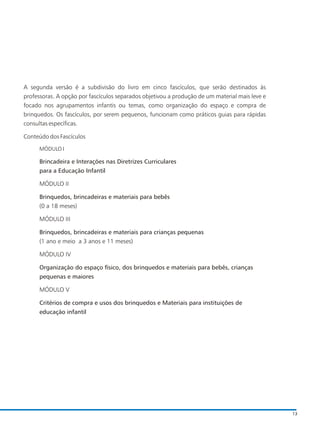 A segunda versão é a subdivisão do livro em cinco fascículos, que serão destinados às
professoras. A opção por fascículos separados objetivou a produção de um material mais leve e
focado nos agrupamentos infantis ou temas, como organização do espaço e compra de
brinquedos. Os fascículos, por serem pequenos, funcionam como práticos guias para rápidas
consultas específicas.
Conteúdo dos Fascículos
MÓDULO I
Brincadeira e Interações nas Diretrizes Curriculares
para a Educação Infantil
MÓDULO II
Brinquedos, brincadeiras e materiais para bebês
(0 a 18 meses)
MÓDULO III
Brinquedos, brincadeiras e materiais para crianças pequenas
(1 ano e meio a 3 anos e 11 meses)
MÓDULO IV
Organização do espaço físico, dos brinquedos e materiais para bebês, crianças
pequenas e maiores
MÓDULO V
Critérios de compra e usos dos brinquedos e Materiais para instituições de
educação infantil
13
 