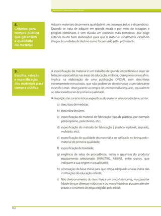 152
BRINQUEDOS E BRINCADEIRAS DE CRECHES
Critérios para
compra pública
que garantam
a qualidade
do material
8. Adquirir materiais de primeira qualidade é um processo árduo e dispendioso.
Quando se trata de adquirir em grande escala e por meio de licitações e
pregões eletrônicos é sem dúvida um processo mais complexo, que exige
critérios muito bem elaborados para que o material inicialmente escolhido
chegue às unidades de destino como foi pensado pelas professoras.
Escolha, seleção
e especificação
dos materiais para
compra pública
9. A especificação do material é um trabalho de grande importância e deve ser
feito por especialistas nas áreas de educação, infância, criança e ou áreas afins.
Implica na elaboração de uma publicação OFICIAL com descritivos
extremamente minuciosos, que não podem ser direcionados a um fabricante
específico mas deve garantir a compra de um material adequado, equivalente
ao selecionado e ser de primeira qualidade.
A descrição das características específicas do material selecionado deve conter:
a) descritivo de medidas;
b) descritivo de cores;
c) especificação do material de fabricação (tipo de plástico, por exemplo
polipropileno, poliestireno, etc);
d) especificação do método de fabricação ( plástico injetável, soprado,
moldado, etc);
e) especificação de qualidade do material a ser utilizado no brinquedo -
material de primeira qualidade;
f) especificação de toxidade;
g) exigência de selos de procedência, testes e garantias do produto/
equipamento selecionado (INMETRO, ABRINE, entre outros, que
indiquem a sua origem e a qualidade);
h) observação da faixa etária para que esteja adequado a faixa etária das
instituições de educação infantil;
i) Não direcionamento do descritivo a um único fabricante, mas possibi-
lidade de que diversas indústrias e ou microindustrias possam atender
prazos e o número de peças exigidas pelo edital;
 