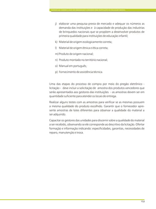 CRITÉRIOS DE COMPRA E USOS DOS BRINQUEDOS E MATERIAIS PARA INSTITUIÇÕES DE EDUCAÇÃO INFANTIL
153
j) elaborar uma pesquisa previa de mercado e adequar os números as
demanda das instituições e à capacidade de produção das industrias
de brinquedos nacionais que se propõem a desenvolver produtos de
primeira qualidade para instituições de educação infantil;
k) Material de origem ecologicamente correta;
l) Material de origem étnica e ética correta;
m) Produto de origem nacional;
n) Produto montado no território nacional;
o) Manual em português;
p) Fornecimento de assistência técnica.
Uma das etapas do processo de compra por meio do pregão eletrônico -
licitação - deve incluir a solicitação de amostra dos produtos vencedores que
serão apresentados aos gestores das instituições - as amostras devem ser em
quantidade suficiente para atender os locais de entrega.
Realizar alguns testes com as amostras para verificar se as mesmas possuem
a mesma qualidade do produto escolhido. Garantir que o fornecedor apre-
sente amostras de lotes diferentes para observar a qualidade do material a
ser adquirido.
Capacitar os gestores das unidades para discernir sobre a qualidade do material
a ser recebido, observando se ele corresponde ao descritivo da licitação. Ofertar
formação e informação indicando: especificidades, garantias, necessidades de
reparo, manutenção e troca.
 