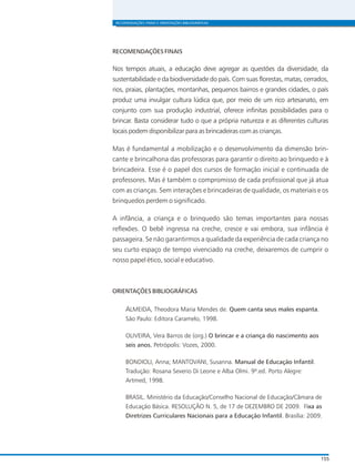 RECOMENDAÇÕES FINAIS E ORIENTAÇÕES BIBLIOGRÁFICAS
155
RECOMENDAÇÕES FINAIS
Nos tempos atuais, a educação deve agregar as questões da diversidade, da
sustentabilidade e da biodiversidade do país. Com suas florestas, matas, cerrados,
rios, praias, plantações, montanhas, pequenos bairros e grandes cidades, o país
produz uma invulgar cultura lúdica que, por meio de um rico artesanato, em
conjunto com sua produção industrial, oferece infinitas possibilidades para o
brincar. Basta considerar tudo o que a própria natureza e as diferentes culturas
locais podem disponibilizar para as brincadeiras com as crianças.
Mas é fundamental a mobilização e o desenvolvimento da dimensão brin-
cante e brincalhona das professoras para garantir o direito ao brinquedo e à
brincadeira. Esse é o papel dos cursos de formação inicial e continuada de
professores. Mas é também o compromisso de cada profissional que já atua
com as crianças. Sem interações e brincadeiras de qualidade, os materiais e os
brinquedos perdem o significado.
A infância, a criança e o brinquedo são temas importantes para nossas
reflexões. O bebê ingressa na creche, cresce e vai embora, sua infância é
passageira. Se não garantirmos a qualidade da experiência de cada criança no
seu curto espaço de tempo vivenciado na creche, deixaremos de cumprir o
nosso papel ético, social e educativo.
ORIENTAÇÕES BIBLIOGRÁFICAS
ALMEIDA, Theodora Maria Mendes de. Quem canta seus males espanta.
São Paulo: Editora Caramelo, 1998.
OLIVEIRA, Vera Barros de (org.) O brincar e a criança do nascimento aos
seis anos. Petrópolis: Vozes, 2000.
BONDIOLI, Anna; MANTOVANI, Susanna. Manual de Educação Infantil.
Tradução: Rosana Severio Di Leone e Alba Olmi. 9ª.ed. Porto Alegre:
Artmed, 1998.
BRASIL. Ministério da Educação/Conselho Nacional de Educação/Câmara de
Educação Básica. RESOLUÇÃO N. 5, de 17 de DEZEMBRO DE 2009. Fixa as
Diretrizes Curriculares Nacionais para a Educação Infantil. Brasília: 2009.
 