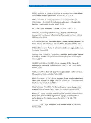 156
BRINQUEDOS E BRINCADEIRAS DE CRECHES
BRASIL. Ministério da Educação/Secretaria de Educação Básica. Indicadores
da qualidade na educação infantil. Brasília: MEC/SEB, 2009.
BRASIL. Ministério da Educação/Secretaria da Educação Continuada.
Alfabetização e Diversidade. Orientações e Ações para a Educação das
Relações Étnico-Raciais. Brasília: SECAD, 2006.
BROUGÈRE, Gilles. Brinquedo e cultura. São Paulo: Cortez, 2001.
CARNEIRO, MARIA Ângela Barbato (org.) Cócegas, cambalhotas e
esconderijos: construindo cultura e criando vínculos. São Paulo: Editora
RBB Ltda/MINC, 2009
CISV/SÃO PAULO/BRASIL. Brincadeiras para crianças de todo o mundo. São
Paulo: ALLUCCI &ASSOCIADOS, UNESCO, MINC, HEDDING-GRIFFO, 2007.
FRIEDMANN, Adriana. A arte de brincar. Brincadeiras e jogos tradicionais.
Petrópolis: Vozes, 2004.
GANDINI, Lella; EDWARDS, Carolyn (orgs.) Bambini: a abordagem italiana
à educação infantil. Tradução: Daniel Etcheverry Burguño - Porto Alegre:
Artmed, 2002.
GOLDSCHMIED, Elinor; JACKSON, Sonia. Educação de 0 a 3 anos. O
atendimento em creche. Tradução Marlon Xavier.- 2ª. ed. - Porto Alegre:
Artmed, 2006.
HOLM, Anna Marie. Baby-art. Os primeiros passos com a arte. São Paulo,
Museu de Arte Moderna de São Paulo, 2007.
KAMII, Constance e DEVRIES, Rheta. Jogos em Grupo na educação infantil:
implicações da Teoria de Piaget. Tradução: Marina Célia Dias Carrasqueira.
São Paulo: Trajetória Cultural, 1991.
KINNEWY, Linda; WHARTON, PAT. Tornando visível a aprendizagem das
crianças.Tradução:Magda França Lopes.- Porto Alegre: Artmed, 2009.
KISHIMOTO, Tizuko Morchida; MONACO, Roseli Aparecida; SÍGOLI, Cláudia.
Brinquedos. Construindo e organizando espaços para brincadeiras
de faz-de-conta. Revista do professor, Porto Alegre, 12 (48):9-14,
out. dez. 1996
__________ (org.) Jogo, brinquedo, brincadeira e educação. São Paulo:
Cortez, 2008.
 